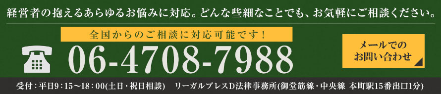 経営者の抱えるあらゆるお悩みに対応。どんな些細なことでも、お気軽にご相談ください。電話：06-4708-7988　メールでのお問合せ　受付:平日9:15～18:00（土日・祝日応相談） リーガルブレスD法律事務所（御堂筋線・中央線 本町駅15番出口1分）