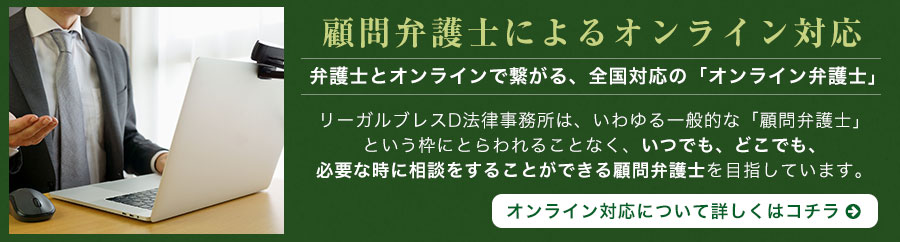 顧問弁護士によるオンライン対応 弁護士とオンラインで繋がる、全国対応の「オンライン弁護士」リーガルブレスD法律事務所は、いわゆる一般的な「顧問弁護士」という枠にとらわれることなく、いつでも、どこでも、必要な時に相談をすることができる顧問弁護士を目指しています。オンライン対応について詳しくはコチラ