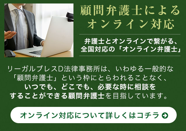 顧問弁護士によるオンライン対応 弁護士とオンラインで繋がる、全国対応の「オンライン弁護士」リーガルブレスD法律事務所は、いわゆる一般的な「顧問弁護士」という枠にとらわれることなく、いつでも、どこでも、必要な時に相談をすることができる顧問弁護士を目指しています。オンライン対応について詳しくはコチラ