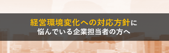 経営環境変化への対応方針に悩んでいる企業担当者の方へ