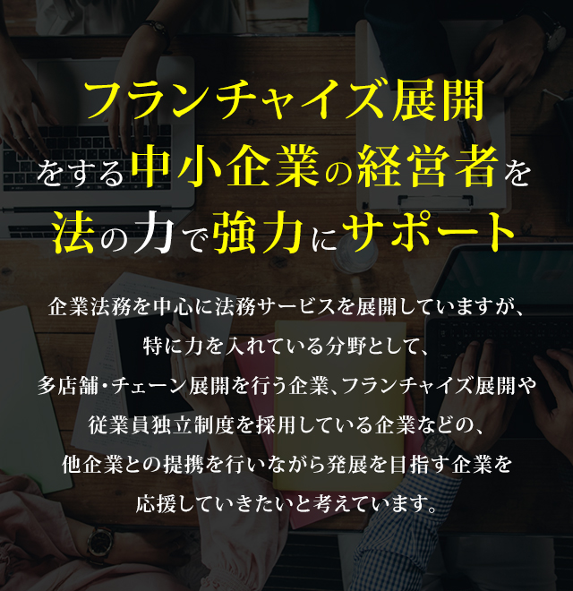 企業法務を中心に法務サービスを展開していますが、特に力を入れている分野として、多店舗・チェーン展開を行う企業、フランチャイズ展開や従業員独立制度を採用している企業などの、他企業との提携を行いながら発展を目指す企業を応援していきたいと考えています。